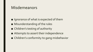 Misdemeanors
■ Ignorance of what is expected of them
■ Misunderstanding of the rules
■ Children’s testing of authority
■ Attempts to assert their independence
■ Children’s conformity to gang misbehavior
 