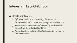 Interests in Late Childhood
■ Effects of interests
1. Influence the form and intensity of aspirations
2. Interests can and do serve as a strong motivating force
3. Achievements are always influenced by the kind and
intensity of the individual’s interest
4. Interests often established in childhood often become a
lifetime interest
 