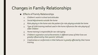 Changes in Family Relationships
■ Effects of Family Relationships
1. Children’s work in school and attitudes
2. Social Adjustments outside the home
3. Role-playing in the home sets the pattern for role-playing outside the home
4. Type of child-training method used in the home influences the role-playing of
older children
5. Home training is responsible for sex-role typing
6. Children’s aspiration and achievements in different areas of their lives are
greatly influenced by their parents’ attitudes
7. Creativeness or conformists in their behavior is greatly affected by their home
training
 