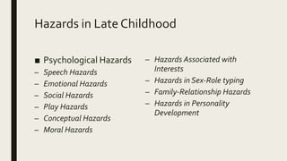 Hazards in Late Childhood
■ Psychological Hazards
– Speech Hazards
– Emotional Hazards
– Social Hazards
– Play Hazards
– Conceptual Hazards
– Moral Hazards
– Hazards Associated with
Interests
– Hazards in Sex-Role typing
– Family-Relationship Hazards
– Hazards in Personality
Development
 