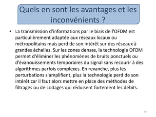 Quels en sont les avantages et les
inconvénients ?
• La transmission d'informations par le biais de l'OFDM est
particulièrement adaptée aux réseaux locaux ou
métropolitains mais perd de son intérêt sur des réseaux à
grandes échelles. Sur les zones denses, la technologie OFDM
permet d'éliminer les phénomènes de bruits ponctuels ou
d'évanouissements temporaires du signal sans recourir à des
algorithmes parfois complexes. En revanche, plus les
perturbations s'amplifient, plus la technologie perd de son
intérêt car il faut alors mettre en place des méthodes de
filtrages ou de codages qui réduisent fortement les débits.
14
 