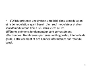 15
• L’OFDM présente une grande simplicité dans la modulation
et la démodulation ayant besoin d’un seul modulateur et d’un
seul démodulateur. Ceci a lieu dans le cas où les
différents éléments fondamentaux sont correctement
sélectionnés : Nombreuses porteuses orthogonales, intervalle de
garde, entrelacement et des bonnes informations sur l’état du
canal.
 
