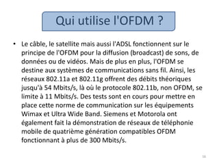 Qui utilise l'OFDM ?
• Le câble, le satellite mais aussi l'ADSL fonctionnent sur le
principe de l'OFDM pour la diffusion (broadcast) de sons, de
données ou de vidéos. Mais de plus en plus, l'OFDM se
destine aux systèmes de communications sans fil. Ainsi, les
réseaux 802.11a et 802.11g offrent des débits théoriques
jusqu'à 54 Mbits/s, là où le protocole 802.11b, non OFDM, se
limite à 11 Mbits/s. Des tests sont en cours pour mettre en
place cette norme de communication sur les équipements
Wimax et Ultra Wide Band. Siemens et Motorola ont
également fait la démonstration de réseaux de téléphonie
mobile de quatrième génération compatibles OFDM
fonctionnant à plus de 300 Mbits/s.
16
 