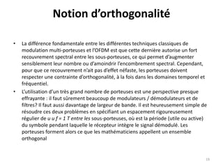 Notion d’orthogonalité
• La différence fondamentale entre les différentes techniques classiques de
modulation multi-porteuses et l’OFDM est que cette dernière autorise un fort
recouvrement spectral entre les sous-porteuses, ce qui permet d’augmenter
sensiblement leur nombre ou d’amoindrir l’encombrement spectral. Cependant,
pour que ce recouvrement n’ait pas d’effet néfaste, les porteuses doivent
respecter une contrainte d’orthogonalité, à la fois dans les domaines temporel et
fréquentiel.
• L’utilisation d’un très grand nombre de porteuses est une perspective presque
effrayante : il faut sûrement beaucoup de modulateurs / démodulateurs et de
filtres? Il faut aussi davantage de largeur de bande. Il est heureusement simple de
résoudre ces deux problèmes en spécifiant un espacement rigoureusement
régulier de u u f = 1 T entre les sous-porteuses, où est la période (utile ou active)
du symbole pendant laquelle le récepteur intègre le signal démodulé. Les
porteuses forment alors ce que les mathématiciens appellent un ensemble
orthogonal
19
 