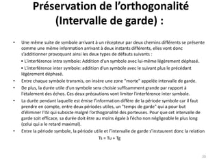 Préservation de l’orthogonalité
(Intervalle de garde) :
• Une même suite de symbole arrivant à un récepteur par deux chemins différents se présente
comme une même information arrivant à deux instants différents, elles vont donc
s’additionner provoquant ainsi les deux types de défauts suivants :
• L'interférence intra symbole: Addition d'un symbole avec lui-même légèrement déphasé.
• L'interférence inter symbole: addition d'un symbole avec le suivant plus le précédant
légèrement déphasé.
• Entre chaque symbole transmis, on insère une zone "morte" appelée intervalle de garde.
• De plus, la durée utile d'un symbole sera choisie suffisamment grande par rapport à
l'étalement des échos. Ces deux précautions vont limiter l'interférence inter symbole.
• La durée pendant laquelle est émise l’information diffère de la période symbole car il faut
prendre en compte, entre deux périodes utiles, un "temps de garde" qui a pour but
d’éliminer l’ISI qui subsiste malgré l’orthogonalité des porteuses. Pour que cet intervalle de
garde soit efficace, sa durée doit être au moins égale à l’écho non négligeable le plus long
(celui qui a le retard maximal).
• Entre la période symbole, la période utile et l’intervalle de garde s’instaurent donc la relation
Ts = Tu + Tg
20
 