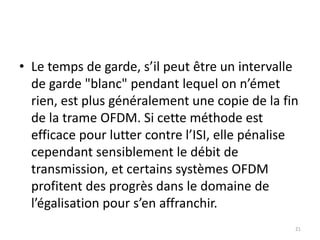 • Le temps de garde, s’il peut être un intervalle
de garde "blanc" pendant lequel on n’émet
rien, est plus généralement une copie de la fin
de la trame OFDM. Si cette méthode est
efficace pour lutter contre l’ISI, elle pénalise
cependant sensiblement le débit de
transmission, et certains systèmes OFDM
profitent des progrès dans le domaine de
l’égalisation pour s’en affranchir.
21
 