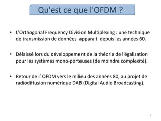 Qu'est ce que l'OFDM ?
• L'Orthogonal Frequency Division Multiplexing : une technique
de transmission de données apparait depuis les années 60.
• Délaissé lors du développement de la théorie de l’égalisation
pour les systèmes mono-porteuses (de moindre complexité).
• Retour de l’ OFDM vers le milieu des années 80, au projet de
radiodiffusion numérique DAB (Digital Audio Broadcasting).
3
 