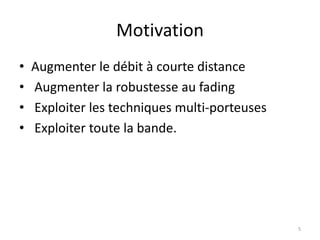 Motivation
• Augmenter le débit à courte distance
• Augmenter la robustesse au fading
• Exploiter les techniques multi-porteuses
• Exploiter toute la bande.
5
 