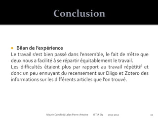   Bilan de l’expérience
Le travail s’est bien passé dans l’ensemble, le fait de n’être que
deux nous a facilité à se répartir équitablement le travail.
Les difficultés étaient plus par rapport au travail répétitif et
donc un peu ennuyant du recensement sur Diigo et Zotero des
informations sur les différents articles que l’on trouvé.




                 Maurin Camille & Lelan Pierre-Antoine   ISTIA EI2   2011-2012   22
 