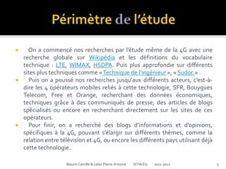      On a commencé nos recherches par l’étude même de la 4G avec une
    recherche globale sur Wikipédia et les définitions du vocabulaire
    technique : LTE, WIMAX, HSDPA. Puis plus approfondie sur différents
    sites plus techniques comme « Technique de l’ingénieur », « Sudoc » .
     Puis on a poussé nos recherches jusqu’aux différents acteurs, c’est-à-
    dire les 4 opérateurs mobiles reliés à cette technologie, SFR, Bouygues
    Telecom, Free et Orange, recherchant des données économiques,
    techniques grâce à des communiqués de presse, des articles de blogs
    spécialisés ou encore en recherchant directement sur les sites de ces
    opérateurs.
     Pour finir, on a recherché des blogs d’informations et d’opinions,
    spécifiques à la 4G, pouvant s’élargir sur différents thèmes, comme la
    relation entre télévision et 4G, ou encore les différents pays utilisant déjà
    cette technologie.

                     Maurin Camille & Lelan Pierre-Antoine   ISTIA EI2   2011-2012   5
 