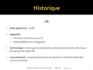 1G
   Date apparition : 70/80

   Appareils :
     - Premiers terminaux sans fil
     - Radiotéléphones analogiques

   Technologie : technique de modulation radio proche de celle utilisée par
    les stations de radio FM

   Inconvénients : ne permettaient pas de garantir la confidentialité des
    communications.

                    Maurin Camille & Lelan Pierre-Antoine   ISTIA EI2   2011-2012   7
 