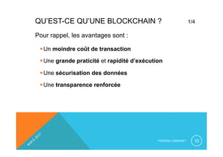QU’EST-CE QU’UNE BLOCKCHAIN ? 1/4
Pour rappel, les avantages sont :
§ Un moindre coût de transaction
§ Une grande praticité et rapidité d’exécution
§ Une sécurisation des données
§ Une transparence renforcée
FRÉDÉRIC SIMONNET 10
 