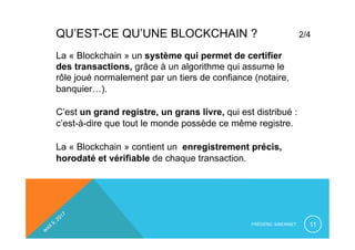QU’EST-CE QU’UNE BLOCKCHAIN ? 2/4
La « Blockchain » un système qui permet de certifier
des transactions, grâce à un algorithme qui assume le
rôle joué normalement par un tiers de confiance (notaire,
banquier…).
C’est un grand registre, un grans livre, qui est distribué :
c’est-à-dire que tout le monde possède ce même registre.
La « Blockchain » contient un enregistrement précis,
horodaté et vérifiable de chaque transaction.
FRÉDÉRIC SIMONNET 11
 