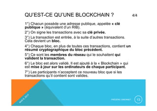 QU’EST-CE QU’UNE BLOCKCHAIN ? 4/4
FRÉDÉRIC SIMONNET 13
1°) Chacun possède une adresse publique, appelée « clé
publique » (équivalent d’un RIB).
2°) On signe les transactions avec sa clé privée.
3°) La transaction est entrée, à la suite d’autres transactions.
Cela devient un bloc.
4°) Chaque bloc, en plus de toutes ces transactions, contient un
résumé cryptographique du bloc précédent.
5°) Ce sont les membres du réseau qui le souhaitent qui
valident la transaction.
6°) Le bloc est alors validé. Il est ajouté à la « Blockchain » qui
est mise à jour sur les ordinateurs de chaque participant.
7°) Les participants n’acceptent ce nouveau bloc que si les
transactions qu’il contient sont valides.
 