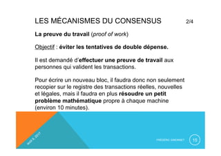 LES MÉCANISMES DU CONSENSUS 2/4
FRÉDÉRIC SIMONNET 15
La preuve du travail (proof of work)
Objectif : éviter les tentatives de double dépense.
Il est demandé d’effectuer une preuve de travail aux
personnes qui valident les transactions.
Pour écrire un nouveau bloc, il faudra donc non seulement
recopier sur le registre des transactions réelles, nouvelles
et légales, mais il faudra en plus résoudre un petit
problème mathématique propre à chaque machine
(environ 10 minutes).
 