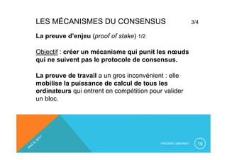 LES MÉCANISMES DU CONSENSUS 3/4
FRÉDÉRIC SIMONNET 16
La preuve d’enjeu (proof of stake) 1/2
Objectif : créer un mécanisme qui punit les nœuds
qui ne suivent pas le protocole de consensus.
La preuve de travail a un gros inconvénient : elle
mobilise la puissance de calcul de tous les
ordinateurs qui entrent en compétition pour valider
un bloc.
 