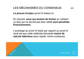 LES MÉCANISMES DU CONSENSUS 4/4
FRÉDÉRIC SIMONNET 17
La preuve d’enjeu (proof of stake) 2/2
En résumé, ceux qui tentent de tricher en validant
un bloc qui ne devrait pas être validé sont pénalisés
financièrement.
L’avantage du proof of stake par rapport au proof of
work est que cette méthode demande moins de
calculs laborieux (plus rapide, moins coûteuse).
 