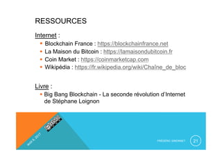 FRÉDÉRIC SIMONNET 21
RESSOURCES
Internet :
§  Blockchain France : https://blockchainfrance.net
§  La Maison du Bitcoin : https://lamaisondubitcoin.fr
§  Coin Market : https://coinmarketcap.com
§  Wikipédia : https://fr.wikipedia.org/wiki/Chaîne_de_bloc
Livre :
§  Big Bang Blockchain - La seconde révolution d’Internet
de Stéphane Loignon
 