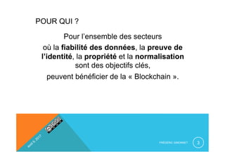 POUR QUI ?
Pour l’ensemble des secteurs
où la fiabilité des données, la preuve de
l’identité, la propriété et la normalisation
sont des objectifs clés,
peuvent bénéficier de la « Blockchain ».
FRÉDÉRIC SIMONNET 3
 