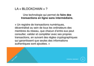 LA « BLOCKCHAIN » ?
Une technologie qui permet de faire des
transactions en ligne sans intermédiaire.
« Un registre de transactions numériques,
décentralisé au sein de tous les ordinateurs des
membres du réseau, que chacun d’entre eux peut
consulter, valider et compléter avec ses propres
transactions, en suivant des règles cryptographiques
qui garantissent que seules des informations
authentiques sont ajoutées. »
FRÉDÉRIC SIMONNET 6
 