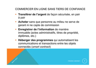 COMMERCER EN LIGNE SANS TIERS DE CONFIANCE
§  Transférer de l’argent de façon sécurisée, en pair
à pair
§  Acheter sans que personne au milieu ne serve de
garant ni ne capte de commission
§  Enregistrer de l’information de manière
immuable (actes administratifs, titres de propriété,
diplômes, etc.)
§  Héberger des programmes qui automatisent les
communications et transactions entre les objets
connectés (smart contract)
FRÉDÉRIC SIMONNET 7
 
