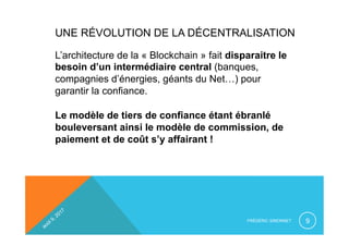 UNE RÉVOLUTION DE LA DÉCENTRALISATION
L’architecture de la « Blockchain » fait disparaitre le
besoin d’un intermédiaire central (banques,
compagnies d’énergies, géants du Net…) pour
garantir la confiance.
Le modèle de tiers de confiance étant ébranlé
bouleversant ainsi le modèle de commission, de
paiement et de coût s’y affairant !
FRÉDÉRIC SIMONNET 9
 