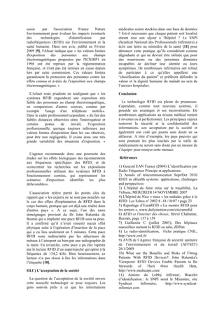 saisie par l'association France Nature
Environnement pour évaluer les impacts éventuels
des technologies d'identification par
radiofréquences (RFID) sur l'environnement et la
santé humaine. Dans son avis, publié en Février
2009 [9], l'Afsset indique que « les valeurs limites
d'exposition des personnes aux champs
électromagnétiques proposées par l'ICNIRP1 en
1998 ont été reprises par la réglementation
française, et n'ont pas été remises en cause depuis
lors par cette commission. Ces valeurs limites
garantissent la protection des personnes contre les
effets connus et avérés de l'exposition aux champs
électromagnétiques. »
L'Afsset reste prudente en soulignant que « les
systèmes RFID engendrent une exposition très
faible des personnes au champ électromagnétique,
en comparaison d'autres sources, comme par
exemple l'usage d'un téléphone mobile».
Dans le cadre professionnel cependant, « du fait des
faibles distances observées entre l'interrogateur et
certains postes de travail, l'exposition
professionnelle, quoique toujours inférieure aux
valeurs limites d'exposition dans les cas observés,
peut être non négligeable. Il existe donc une très
grande variabilité des situations d'exposition. »
L'agence recommande donc une poursuite des
études sur les effets biologiques des rayonnements
aux fréquences spécifiques des RFID, et de
«concentrer les recherches sur les expositions
professionnelles utilisant des systèmes RFID à
fonctionnement continu, qui représentent les
scénarios d'exposition identifiés les plus
défavorables».
L'association relève parmi les points clés du
rapport que « les experts ne se sont pas penchés sur
le cas des effets d'implantation de RFID dans le
corps humain, pratique qui est déjà une réalité dans
d'autres pays ». A ce sujet, l’un des rares
témoignages provient du Dr John Halamka de
Boston qui a implanté une puce RFID sous sa peau.
Il a confirmé qu’il n’avait ressenti aucun effet
physique suite à l’opération d’insertion de la puce
qui a eu lieu seulement en 5 minutes. Cette puce
RFID reste indétectable par les détecteurs de
métaux à l’aéroport ou bien par une radiographie de
la main. En revanche, cette puce a pu être repérée
par le lecteur RFID d’un supermarché qui opère à la
fréquence de 134,2 kHz. Bien heureusement, ce
lecteur n’a pas réussi à lire les informations dans
l’étiquette [10].
III.C) L’acceptation de la société
La question de l’acceptation de la société envers
cette nouvelle technologie se pose toujours. Les
gens sont-ils prêts à ce que les informations
médicales soient stockées dans une base de données
? Est-il nécessaire que chaque patient soit localisé
durant tout son séjour à l'hôpital ? Le SNPI
(Syndicat National des Professionnels Infirmiers) a
écrit une lettre au ministère de la santé [11] pour
dénoncer cette pratique qu’ils considèrent comme
dégradante et qui ne devrait être utilisée que pour
des nourrissons ou des personnes démentes
incapables de décliner leur identité ou leurs
symptômes. De nombreuses infirmières ont refusé
de participer à ce qu’elles appellent une
“chosification du patient” et préfèrent défendre la
valeur et la dignité humaine du malade au sein de
l’univers hospitalier.
Conclusion
La technologie RFID est pleine de promesses.
Cependant, comme tout nouveau système, il
possède ses avantages et ses inconvénients. De
nombreuses applications au niveau médical restent
à inventer ou à perfectionner. Les principaux enjeux
resteront la sécurité et la confidentialité des
informations, son acceptation par la société et
également son coût qui jouera sans doute en sa
défaveur. A titre d’exemple, les pays pauvres qui
sont pourtant les plus touchés par le trafic de
médicaments ne seront sans doute pas en mesure de
s’équiper pour enrayer cette menace.
Références
1) Gencod EAN France (2004) L’identification par
Radio Fréquence Principe et applications.
2) Annals of telecommunication Sept/Oct 2010
RFID in eHealth systems: applications, challenges
and perspectives
3) L’hôpital du futur mise sur la traçabilité, La
Tribune, MERCREDI 14 NOVEMBRE 2007
4) L'hôpital de Nice « trace » les malades grâce à la
RFID Les Echos n° 2002 8 -18 /10/07 • page 23
5) Reportage d’EuraRFID « La montre RFID pour
les seniors », www.dailymotion.com/citceurarfid
6) RFID et l'internet des choses, Hervé Chabanne,
Hermès, page 137 à 139
7) Guillemin C (juillet 2005), Des hôpitaux
marseillais mettent la RFID en tube, ZDNet.
8) La radio-identification, Fiche pratique CNIL,
http://www.cnil.fr/
9) AVIS de l’Agence française de sécurité sanitaire
de l’environnement et du travail (AFFSET)
26/1/2009
10) What are the Benefits and Risks of Fitting
Patients With RFID Devices?: John Halamka's
Viewpoint: RFID Devices Enable Patients to Be
Stewards of Their Own Health Data,
http://www.medscape.com/
11) Actions du Lobby infirmier, Bracelet
d’identification : le SNPI saisit le Ministère, site
Syndicat Infirmière, http://www.syndicat-
infirmier.com
 