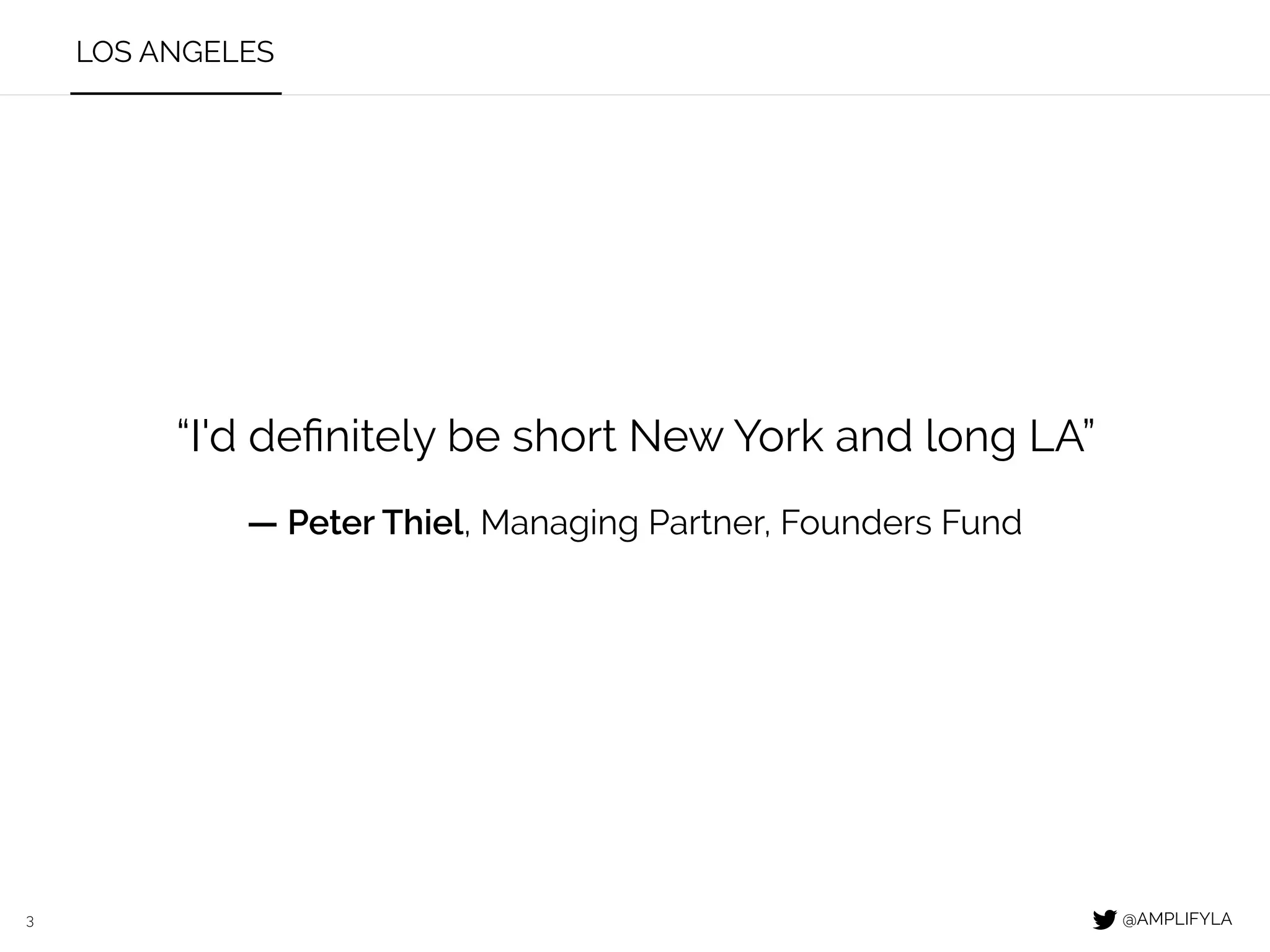 3
LOS ANGELES
@AMPLIFYLA
METRO
TOTAL VC FUNDS
RAISED SINCE
2006 ($B)
2.7
1.5
1.9
3.4
4.8
35.5
7.7
117.8
Los Angeles
San Diego
Austin
Chicago
Washington DC
San Jose
Seattle
San Francisco
43.6New York
41.2Boston
TOTAL VC
INVESTED SINCE
2010 ($B)
VC INVESTED
TO FUNDS
RAISED
21.3
9.4
6.6
8.3
8.2
43.3
8.4
101.4
33.9
30.7
789%
627%
347%
244%
171%
122%
109%
86%
78%
75%
LA STARTUPS CONTINUE TO ATTRACT MORE OUTSIDE CAPITAL THAN ANY OTHER U.S. METRO
“I'd deﬁnitely be
short New York
and long LA”
— Peter Thiel,
Managing Partner,
Founders Fund
SOURCE: PITCHBOOK 2016
NET
OUTSIDE
CAPITAL ($B)
18.6
7.9
4.7
4.9
3.4
7.8
0.7
-16.4
-9.7
-10.5
 