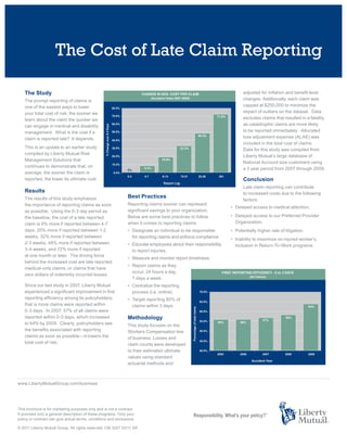 The Cost of Late Claim Reporting

    The Study                                                                                                          adjusted for inflation and benefit level
    The prompt reporting of claims is                                                                                  changes. Additionally, each claim was
    one of the easiest ways to lower                                                                                   capped at $250,000 to minimize the
    your total cost of risk; the sooner we                                                                             impact of outliers on the dataset. Data
    learn about the claim the quicker we                                                                               excludes claims that resulted in a fatality,
    can engage in medical and disability                                                                               as catastrophic claims are more likely
    management. What is the cost if a                                                                                  to be reported immediately. Allocated
    claim is reported late? It depends.                                                                                loss adjustment expense (ALAE) was
                                                                                                                       included in the total cost of claims.
    This is an update to an earlier study
                                                                                                                       Data for this study was compiled from
    compiled by Liberty Mutual Risk
                                                                                                                       Liberty Mutual’s large database of
    Management Solutions that
                                                                                                                       National Account size customers using
    continues to demonstrate that, on
                                                                                                                       a 3 year period from 2007 through 2009.
    average, the sooner the claim is
    reported, the lower its ultimate cost.                                                                             Conclusion
                                                                                                                       Late claim reporting can contribute
    Results                                                                                                            to increased costs due to the following
    The results of this study emphasize                         Best Practices
                                                                                                                       factors:
    the importance of reporting claims as soon                  Reporting claims sooner can represent
                                                                                                                 • Delayed access to medical attention.
    as possible. Using the 0-3 day period as                    significant savings to your organization.
    the baseline, the cost of a late reported                   Below are some best practices to follow          • Delayed access to our Preferred Provider
    claim is 9% more if reported between 4-7                    when it comes to reporting claims:                 Organization.
    days, 20% more if reported between 1-2                      • Designate an individual to be responsible      • Potentially higher rate of litigation.
    weeks, 32% more if reported between                           for reporting claims and enforce compliance.   • Inability to maximize on injured worker’s.
    2-3 weeks, 48% more if reported between                     • Educate employees about their responsibility     inclusion in Return-To-Work programs.
    3-4 weeks, and 72% more if reported                           to report injuries.
    at one month or later. The driving force
                                                                • Measure and monitor report timeliness.
    behind the increased cost are late reported
                                                                • Report claims as they
    medical-only claims, or claims that have
                                                                  occur, 24 hours a day,
    zero dollars of indemnity incurred losses.
                                                                  7 days a week.
    Since our last study in 2007, Liberty Mutual                • Centralize the reporting
    experienced a significant improvement in first                process (i.e. online).
    reporting efficiency among its policyholders;               • Target reporting 80% of
    that is more claims were reported within                      claims within 3 days.
    0-3 days. In 2007, 57% of all claims were
    reported within 0-3 days, which increased                   Methodology
    to 64% by 2009. Clearly, policyholders see                  This study focuses on the
    the benefits associated with reporting                      Workers Compensation line
    claims as soon as possible—it lowers the                    of business. Losses and
    total cost of risk.                                         claim counts were developed
                                                                to their estimated ultimate
                                                                values using standard
                                                                actuarial methods and



www.LibertyMutualGroup.com/business




This brochure is for marketing purposes only and is not a contract.
It provides only a general description of these programs. Only your
policy or contract can give actual terms, conditions and exclusions.

© 2011 Liberty Mutual Group. All rights reserved. CM 3027 03/11 SR
 