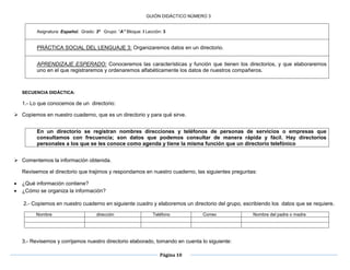 Página 10
GUIÓN DIDÁCTICO NÚMERO 3
Asignatura: Español. Grado: 3º Grupo: “A” Bloque: I Lección: 3
PRÁCTICA SOCIAL DEL LENGUAJE 3: Organizaremos datos en un directorio.
APRENDIZAJE ESPERADO: Conoceremos las características y función que tienen los directorios, y que elaboraremos
uno en el que registraremos y ordenaremos alfabéticamente los datos de nuestros compañeros.
SECUENCIA DIDÁCTICA:
1.- Lo que conocemos de un directorio:
 Copiemos en nuestro cuaderno, que es un directorio y para qué sirve.

En un directorio se registran nombres direcciones y teléfonos de personas de servicios o empresas que
consultamos con frecuencia; son datos que podemos consultar de manera rápida y fácil. Hay directorios
personales a los que se les conoce como agenda y tiene la misma función que un directorio telefónico
 Comentemos la información obtenida.
Revisemos el directorio que trajimos y respondamos en nuestro cuaderno, las siguientes preguntas:
 ¿Qué información contiene?
 ¿Cómo se organiza la información?
2.- Copiemos en nuestro cuaderno en siguiente cuadro y elaboremos un directorio del grupo, escribiendo los datos que se requiere.
3.- Revisemos y corrijamos nuestro directorio elaborado, tomando en cuenta lo siguiente:
Nombre dirección Teléfono Correo Nombre del padre o madre
 