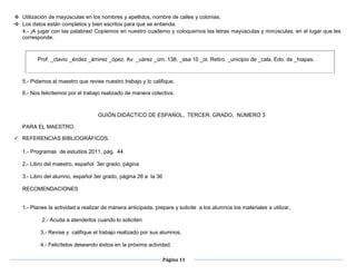 Página 11
 Utilización de mayúsculas en los nombres y apellidos, nombre de calles y colonias.
 Los datos están completos y bien escritos para que se entienda.
4.- ¡A jugar con las palabras! Copiemos en nuestro cuaderno y coloquemos las letras mayúsculas y minúsculas, en el lugar que les
corresponde.
Prof. _ctavio _éndez _ámirez _ópez. Av. _uárez _úm. 138, _asa 10 _ol. Retiro. _unicipio de _cala. Edo. de _hiapas.
5.- Pidamos al maestro que revise nuestro trabajo y lo califique.
6.- Nos felicitemos por el trabajo realizado de manera colectiva.
GUIÓN DIDÁCTICO DE ESPAÑOL, TERCER. GRADO, NÚMERO 3
PARA EL MAESTRO.
 REFERENCIAS BIBLIOGRÁFICOS.
1.- Programas de estudios 2011, pág. 44
2.- Libro del maestro, español 3er grado, página
3.- Libro del alumno, español 3er grado, página 28 a la 36
 página3.- Libro del alumno, español 3er grado, página 28 a la 36
 RECOMENDACIONES

1.- Planee la actividad a realizar de manera anticipada, prepare y solicite a los alumnos los materiales a utilizar,
2.- Acuda a atenderlos cuando lo soliciten
3.- Revise y califique el trabajo realizado por sus alumnos,
4.- Felicítelos deseando éxitos en la próxima actividad,
 