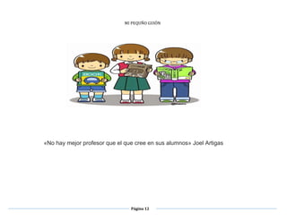 Página 12
MI PEQUÑO GUIÓN
PROPUESTA DIDÁCTICA
1º. Y 2º. GRADO DE EDUCACIÓN PRIMARIA
«No hay mejor profesor que el que cree en sus alumnos» Joel Artigas
TRIDUCCIÓN.
niños desde su edad temprana, adquieren una serie de conocimientos que les permite desarrollar su aprendizaje, a través de su interacción
üística; verbal y escrita. El desarrollo de la alfabetización incluye; hablar, escuchar, leer y escribir, para ello el desarrollo del lenguaje es factor de
ma importancia para lograr el acervo
 