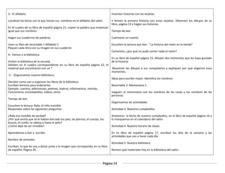 Página 14
3.- El alfabeto.
Localicen las letras con la que inician sus nombres en el alfabeto del salón.
En el cuadro de su libro de español página 21, copien la palabra que empiezan
igual que sus nombres.
Hagan sus cuadernos de palabras.
Usen su libro de recortable 1 Alfabeto 1
Pequen cada letra con su imagen en sus cuaderno
4.- Vamos a la biblioteca.
Visiten la biblioteca de la escuela.
Señalen en el cuadro correspondiente en su libro de español página 22, el
material que encontraron con un *
5.- Organizamos nuestra biblioteca.
Decidan como van a organizar los libros de la biblioteca.
Escriban letreros para ordenarlos.
Ejemplo: cuentos, adivinanzas, poemas, teatros, informativos, revistas,
Cancioneros, enciclopedias, videos, otros.
Tiempo de leer.
Escuchen la lectura: Rafa, el niño invisible
Respondan sobre las siguientes preguntas:
¿Rafa era invisible de verdad?
¿Por qué sentía que se le habían borrado los pies, las piernas, el cuerpo, los
brazos, el cuello, la cabeza y hasta el pelo?
¿Cómo dejó de ser invisible?
Aprendamos a leer y escribir.
Nombre de animales.
Escriban lo que les voy a dictar junto a la imagen que corresponda, en su libro
de español, Página 26.
Inventen historias con las tarjetas.
•  Armen la primera historia con estas tarjetas. Observen los dibujos de su
libro, página 13 y hagan sus historias.
Tiempo de leer.
Cuéntame un cuento.
Escuchen la lectura que leer. “ La historia del ratón en la tienda”
Comenten, ¿por qué no pudo comer nada el ratón?
En su libro de español página 15, dibujen dos momentos que les haya gustado
de la historia.
 Muestren los dibujos a sus compañeros y expliquen por qué eligieron esos
momentos.
Ideas para escribir mejor. Identifica los nombres
Recortable 2: Memorama 1.
Jueguen al memorama con los nombres de las cosas y los nombres de las
personas.
Organizamos las actividades
Actividad 3. Nuestros cumpleaños
Anotemos la fecha de nuestro cumpleaños, en el libro de español página 16 y
lo marquemos en el calendario del salón.
Actividad 4. Nuestro horario de clases
En tu libro de español página 17, escriban los días de la semana y las
actividades que van a hacer cada día.
Actividad 5. Nuestra biblioteca
Revisen qué materiales hay en la biblioteca del salón.
 