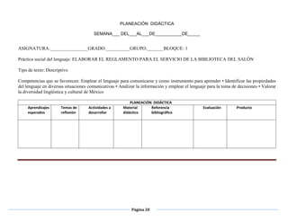Página 20

PLANEACIÓN DIDÁCTICA
SEMANA___ DEL___AL___DE___________DE_____
 Libro del alumno, español 3er grado, página 28 a la
 los datos que se requiere.
ASIGNATURA:________________GRADO:__________GRUPO:_______BLOQUE: 1
Práctica social del lenguaje: ELABORAR EL REGLAMENTO PARA EL SERVICIO DE LA BIBLIOTECA DEL SALÓN
Tipo de texto: Descriptivo
Competencias que se favorecen: Emplear el lenguaje para comunicarse y como instrumento para aprender • Identificar las propiedades
del lenguaje en diversas situaciones comunicativas • Analizar la información y emplear el lenguaje para la toma de decisiones • Valorar
la diversidad lingüística y cultural de México
PLANEACIÓN DIDÁCTICA
Aprendizajes
esperados
Temas de
reflexión
Actividades a
desarrollar
Material
didáctico
Referencia
bibliográfico
Evaluación Producto
 
