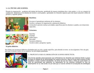 Página 3
1.- LA TÉCNICA DE GUIONES.
Permite la organización académica del trabajo del docente, atendiendo de manera simultánea dos o más grados; y a la vez, propicia la
conducción autónoma en los alumnos de tercero a sexto grados, generando en el docente espacios para una mayor atención a niños de
primero y segundo grados.
Beneficios:
Favorece el aprendizaje autónomo de los alumnos.
Facilita y enriquece la organización y planeación didáctica.
Al docente le permite realizar actividades específicas para los alumnos o grados, con situaciones
especiales.
Estructura.
Sencillez
Claridad
Orden lógica.
Brevedad.
Secuencia didáctica.
Acorde al plan y programa vigente.
El guión didáctico.
Son fichas con secuencias didácticas diseñadas para un ciclo o grado específico, para abordar un tema en una asignatura. Sirve de guía
para que el alumno realice en su cuaderno, las actividades planteadas.
2.- PROPUESTA PARA ELABORACIÓN DE GUIONES DIDÁCTICOS.
Una de las grandes preocupaciones que enfrentamos los docentes que estamos frente a grupo
es lograr la calidad de los aprendizajes de nuestros alumnos, idea en la que está inmerso el trato
equitativo a todos nuestros estudiantes, de forma tal que los niños y niñas por igual logren un
nivel de aprendizaje que garantice su desempeño en los diversos contextos en que se
desempeñan en su vida social. Es por esto que un asunto central en la búsqueda de estrategias
 