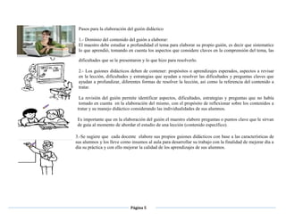 Página 5
Pasos para la elaboración del guión didáctico
1.- Dominio del contenido del guión a elaborar:
El maestro debe estudiar a profundidad el tema para elaborar su propio guión, es decir que sistematice
lo que aprendió, tomando en cuenta los aspectos que considere claves en la comprensión del tema, las
dificultades que se le presentaron y lo que hizo para resolverlo.
2.- Los guiones didácticos deben de contener: propósitos o aprendizajes esperados, aspectos a revisar
en la lección, dificultades y estrategias que ayudan a resolver las dificultades y preguntas claves que
ayudan a profundizar, diferentes formas de resolver la lección, así como la referencia del contenido a
tratar.
La revisión del guión permite identificar aspectos, dificultades, estrategias y preguntas que no había
tomado en cuenta en la elaboración del mismo, con el propósito de reflexionar sobre los contenidos a
tratar y su manejo didáctico considerando las individualidades de sus alumnos.
Es importante que en la elaboración del guión el maestro elabore preguntas o puntos clave que le sirvan
de guía al momento de abordar el estudio de una lección (contenido específico).
3.-Se sugiere que cada docente elabore sus propios guiones didácticos con base a las características de
sus alumnos y los lleve como insumos al aula para desarrollar su trabajo con la finalidad de mejorar día a
día su práctica y con ello mejorar la calidad de los aprendizajes de sus alumnos.
 