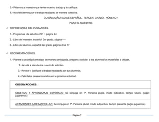 Página 7
5.- Pidamos al maestro que revise nuestro trabajo y lo califique.
6.- Nos felicitemos por el trabajo realizado de manera colectiva.
GUIÓN DIDÁCTICO DE ESPAÑOL, TERCER. GRADO, NÚMERO 1
PARA EL MAESTRO.
 REFERENCIAS BIBLIOGRÁFICAS.
1.- Programas de estudios 2011, página 44
2.- Libro del maestro, español 3er grado, página-----
3.- Libro del alumno, español 3er grado, páginas 8 al 17
 RECOMENDACIONES.
1.- Planee la actividad a realizar de manera anticipada, prepare y solicite a los alumnos los materiales a utilizar,
2.- Acuda a atenderlos cuando lo soliciten
3.- Revise y califique el trabajo realizado por sus alumnos,
4.- Felicítelos deseando éxitos en la próxima actividad.
OBSERVACIONES:
OBJETIVO Y APRENDIZAJE ESPERADO: Se conjuga en 1ª. Persona plural, modo indicativo, tiempo futuro. (jugar-
jugaremos)
ACTIVIDADES A DESARROLLAR: Se conjuga en 1ª. Persona plural, modo subjuntivo, tiempo presente (jugar-juguemos)
 