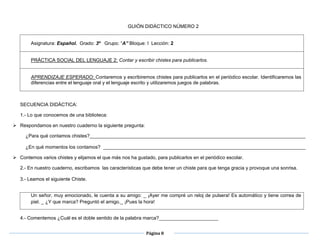 Página 8
 GUIÓN DI
GUIÓN DIDÁCTICO NÚMERO 2
Asignatura: Español. Grado: 3º Grupo: “A” Bloque: I Lección: 2
PRÁCTICA SOCIAL DEL LENGUAJE 2: Contar y escribir chistes para publicarlos.
APRENDIZAJE ESPERADO: Contaremos y escribiremos chistes para publicarlos en el periódico escolar. Identificaremos las
diferencias entre el lenguaje oral y el lenguaje escrito y utilizaremos juegos de palabras.
SECUENCIA DIDÁCTICA:
1.- Lo que conocemos de una biblioteca:
 Respondamos en nuestro cuaderno la siguiente pregunta:
¿Para qué contamos chistes?________________________________________________________________________________
¿En qué momentos los contamos? ___________________________________________________________________________
 Contemos varios chistes y elijamos el que más nos ha gustado, para publicarlos en el periódico escolar.
2.- En nuestro cuaderno, escribamos las características que debe tener un chiste para que tenga gracia y provoque una sonrisa.
3.- Leamos el siguiente Chiste.
Un señor, muy emocionado, le cuenta a su amigo: _ ¡Ayer me compré un reloj de pulsera! Es automático y tiene correa de
piel. _ ¿Y que marca? Preguntó el amigo._ ¡Pues la hora!
4.- Comentemos ¿Cuál es el doble sentido de la palabra marca?______________________
 