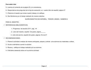Página 9
Para saber más:
5.- Leamos el contenido de la página 22 y lo comentemos.
6.- Respondamos las preguntas de la hoja de evaluación, en nuestro libro de español, página 27
7.- Pidamos al maestro que revise nuestro trabajo y lo califique.
8.- Nos felicitemos por el trabajo realizado de manera colectiva.
GUIÓN DIDÁCTICO DE ESPAÑOL, TERCER. GRADO, NÚMERO 2
PARA EL MAESTRO.
 REFERENCIAS BIBLIOGRÁFICOS.
1.- Progr1.- Programas de estudios 2011, pág. 44
2.- Libro del maestro, español 3er grado, página______
3.- Libro del alumno, español 3er grado, páginas 18 a la 27
 a la 27
 RECOMENDACIONES.
1.- Planee la actividad a realizar de manera anticipada, prepare y solicite a los alumnos los materiales a utilizar,
2.- Acuda a atenderlos cuando lo soliciten.
3.- Revise y califique el trabajo realizado por sus alumnos.
4.- Felicítelos deseando éxitos en la próxima actividad.
 