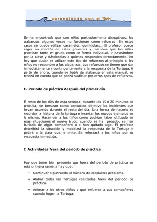 Se ha encontrado que con niños particularmente disruptivos, las
alabanzas algunas veces no funcionan como refuerzo. En estos
casos se puede utilizar caramelos, gominolas,… El profesor puede
coger un montón de estas golosinas y mientras que los niños
practican tanto en grupo como de forma individual, ir paseándose
por la clase y dándoselas a quienes responden correctamente. No
hay que dudar en utilizar este tipo de refuerzos al principio si los
niños no responden a las alabanzas. Los refuerzos se tienen que dar
inmediatamente y contingentemente a la respuesta de la Tortuga. A
partir de ahora, cuando se hable de alabanza en este manual, se
tendrá en cuenta que se podrá sustituir por otros tipos de refuerzos.
H. Periodo de práctica después del primer día
El resto de los días de esta semana, durante los 15 ó 20 minutos de
práctica, se tomaran como conductas objetivo los incidentes que
hayan ocurrido durante el resto del día. Una forma de hacerlo es
recordar la historia de la tortuga e insertar los nuevos ejemplos en
la misma. Hacer ver a los niños como podrían haber utilizado en
esas situaciones el nuevo truco, cuando se ha pegado, se han
burlado de algún compañero o e han quitado algo. El profesor
describirá la situación y modelará la respuesta de la Tortuga y
pedirá a la clase que le imite. Se reforzará a los niños por su
respuesta inmediata.
I. Actividades fuera del periodo de práctica
Hay que tener bien presente que fuera del periodo de práctica en
esta primera semana hay que:
• Continuar registrando el número de conductas problema.
• Alabar todas las Tortugas realizadas fuera del periodo de
práctica.
• Animar a los otros niños a que refuerce a sus compañeros
cuando hagan la Tortuga.
 