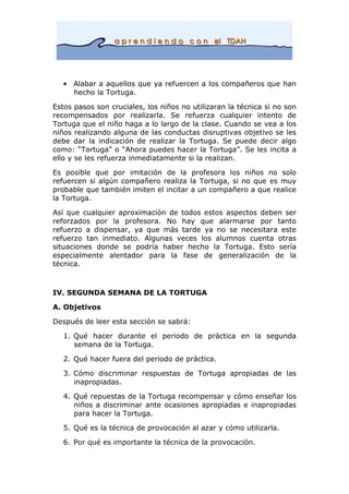 • Alabar a aquellos que ya refuercen a los compañeros que han
hecho la Tortuga.
Estos pasos son cruciales, los niños no utilizaran la técnica si no son
recompensados por realizarla. Se refuerza cualquier intento de
Tortuga que el niño haga a lo largo de la clase. Cuando se vea a los
niños realizando alguna de las conductas disruptivas objetivo se les
debe dar la indicación de realizar la Tortuga. Se puede decir algo
como: “Tortuga” o “Ahora puedes hacer la Tortuga”. Se les incita a
ello y se les refuerza inmediatamente si la realizan.
Es posible que por imitación de la profesora los niños no solo
refuercen si algún compañero realiza la Tortuga, si no que es muy
probable que también imiten el incitar a un compañero a que realice
la Tortuga.
Así que cualquier aproximación de todos estos aspectos deben ser
reforzados por la profesora. No hay que alarmarse por tanto
refuerzo a dispensar, ya que más tarde ya no se necesitara este
refuerzo tan inmediato. Algunas veces los alumnos cuenta otras
situaciones donde se podría haber hecho la Tortuga. Esto sería
especialmente alentador para la fase de generalización de la
técnica.
IV. SEGUNDA SEMANA DE LA TORTUGA
A. Objetivos
Después de leer esta sección se sabrá:
1. Qué hacer durante el periodo de práctica en la segunda
semana de la Tortuga.
2. Qué hacer fuera del periodo de práctica.
3. Cómo discriminar respuestas de Tortuga apropiadas de las
inapropiadas.
4. Qué repuestas de la Tortuga recompensar y cómo enseñar los
niños a discriminar ante ocasiones apropiadas e inapropiadas
para hacer la Tortuga.
5. Qué es la técnica de provocación al azar y cómo utilizarla.
6. Por qué es importante la técnica de la provocación.
 
