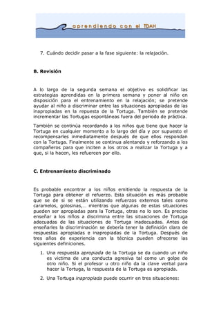 7. Cuándo decidir pasar a la fase siguiente: la relajación.
B. Revisión
A lo largo de la segunda semana el objetivo es solidificar las
estrategias aprendidas en la primera semana y poner al niño en
disposición para el entrenamiento en la relajación; se pretende
ayudar al niño a discriminar entre las situaciones apropiadas de las
inapropiadas en la repuesta de la Tortuga. También se pretende
incrementar las Tortugas espontáneas fuera del periodo de práctica.
También se continúa recordando a los niños que tiene que hacer la
Tortuga en cualquier momento a lo largo del día y por supuesto el
recompensarles inmediatamente después de que ellos respondan
con la Tortuga. Finalmente se continua alentando y reforzando a los
compañeros para que inciten a los otros a realizar la Tortuga y a
que, si la hacen, les refuercen por ello.
C. Entrenamiento discriminado
Es probable encontrar a los niños emitiendo la respuesta de la
Tortuga para obtener el refuerzo. Esta situación es más probable
que se de si se están utilizando refuerzos externos tales como
caramelos, golosinas,… mientras que algunas de estas situaciones
pueden ser apropiadas para la Tortuga, otras no lo son. Es preciso
enseñar a los niños a discrimina entre las situaciones de Tortuga
adecuadas de las situaciones de Tortuga inadecuadas. Antes de
enseñarles la discriminación se debería tener la definición clara de
respuestas apropiadas e inapropiadas de la Tortuga. Después de
tres años de experiencia con la técnica pueden ofrecerse las
siguientes definiciones.
1. Una respuesta apropiada de la Tortuga se da cuando un niño
es victima de una conducta agresiva tal como un golpe de
otro niño. Si el profesor u otro niño da la clave verbal para
hacer la Tortuga, la respuesta de la Tortuga es apropiada.
2. Una Tortuga inapropiada puede ocurrir en tres situaciones:
 