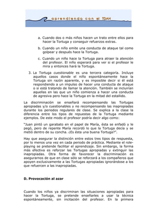 a. Cuando dos o más niños hacen un trato entre ellos para
hacer la Tortuga y conseguir refuerzos extras.
b. Cuando un niño emite una conducta de ataque tal como
golpear y después hace la Tortuga.
c. Cuando un niño hace la Tortuga para atraer la atención
del profesor. El niño esperará para ver si el profesor le
mira y entonces hará la Tortuga.
3. La Tortuga cuestionable es una tercera categoría. Incluye
aquellos casos donde el niño espontáneamente hace la
Tortuga sin razón aparente, y es imposible decir si él está
respondiendo a un impulso de hacer una conducta de ataque
o si está tratando de llamar la atención. También se incluirían
aquellas en las que un niño comienza a hacer una conducta
de agresiva pero hace la Tortuga en la mitad del estallido.
La discriminación se enseñará recompensando las Tortugas
apropiadas y/o cuestionables y no recompensando las inapropiadas
durante los periodos regulares de clase. Se explica a la clase la
diferencia entre los tipos de repuestas de la Tortuga mediante
ejemplos. De este modo el profesor podría decir algo como:
“Juan pintó un garabato en el papel de María, ésta se enfadó y le
pegó, pero de repente María recordó lo que la Tortuga decía y se
metió dentro de su concha. ¿Es ésta una buena Tortuga?”.
Hay que asegurar la distinción entre estos tres tipos de respuesta,
por lo menos una vez en cada periodo de práctica. Mediante el role-
playing se pretende facilitar el aprendizaje. Sin embargo, la forma
más efectiva es reforzar las Tortugas apropiadas y extinguir las
inapropiadas. Otra forma de favorecer la discriminación es
asegurarnos de que en clase sólo se reforzará a los compañeros que
apoyen exclusivamente a las Tortugas apropiadas ignorándose a los
que refuercen a las inapropiadas.
D. Provocación al azar
Cuando los niños ya discriminan las situaciones apropiadas para
hacer la Tortuga, se pretende enseñarles a usar la técnica
espontáneamente, sin incitación del profesor. En la primera
 