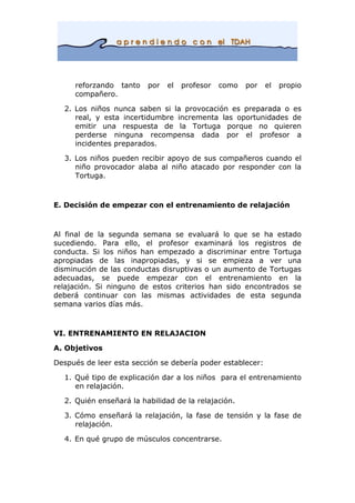 reforzando tanto por el profesor como por el propio
compañero.
2. Los niños nunca saben si la provocación es preparada o es
real, y esta incertidumbre incrementa las oportunidades de
emitir una respuesta de la Tortuga porque no quieren
perderse ninguna recompensa dada por el profesor a
incidentes preparados.
3. Los niños pueden recibir apoyo de sus compañeros cuando el
niño provocador alaba al niño atacado por responder con la
Tortuga.
E. Decisión de empezar con el entrenamiento de relajación
Al final de la segunda semana se evaluará lo que se ha estado
sucediendo. Para ello, el profesor examinará los registros de
conducta. Si los niños han empezado a discriminar entre Tortuga
apropiadas de las inapropiadas, y si se empieza a ver una
disminución de las conductas disruptivas o un aumento de Tortugas
adecuadas, se puede empezar con el entrenamiento en la
relajación. Si ninguno de estos criterios han sido encontrados se
deberá continuar con las mismas actividades de esta segunda
semana varios días más.
VI. ENTRENAMIENTO EN RELAJACION
A. Objetivos
Después de leer esta sección se debería poder establecer:
1. Qué tipo de explicación dar a los niños para el entrenamiento
en relajación.
2. Quién enseñará la habilidad de la relajación.
3. Cómo enseñará la relajación, la fase de tensión y la fase de
relajación.
4. En qué grupo de músculos concentrarse.
 