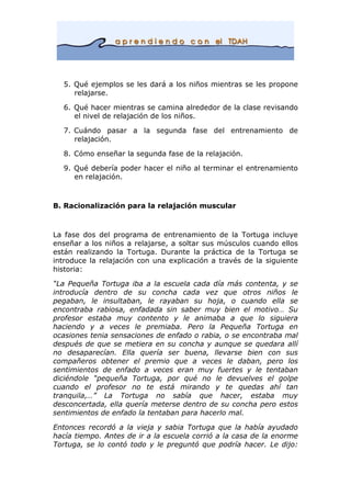 5. Qué ejemplos se les dará a los niños mientras se les propone
relajarse.
6. Qué hacer mientras se camina alrededor de la clase revisando
el nivel de relajación de los niños.
7. Cuándo pasar a la segunda fase del entrenamiento de
relajación.
8. Cómo enseñar la segunda fase de la relajación.
9. Qué debería poder hacer el niño al terminar el entrenamiento
en relajación.
B. Racionalización para la relajación muscular
La fase dos del programa de entrenamiento de la Tortuga incluye
enseñar a los niños a relajarse, a soltar sus músculos cuando ellos
están realizando la Tortuga. Durante la práctica de la Tortuga se
introduce la relajación con una explicación a través de la siguiente
historia:
“La Pequeña Tortuga iba a la escuela cada día más contenta, y se
introducía dentro de su concha cada vez que otros niños le
pegaban, le insultaban, le rayaban su hoja, o cuando ella se
encontraba rabiosa, enfadada sin saber muy bien el motivo… Su
profesor estaba muy contento y le animaba a que lo siguiera
haciendo y a veces le premiaba. Pero la Pequeña Tortuga en
ocasiones tenia sensaciones de enfado o rabia, o se encontraba mal
después de que se metiera en su concha y aunque se quedara allí
no desaparecían. Ella quería ser buena, llevarse bien con sus
compañeros obtener el premio que a veces le daban, pero los
sentimientos de enfado a veces eran muy fuertes y le tentaban
diciéndole “pequeña Tortuga, por qué no le devuelves el golpe
cuando el profesor no te está mirando y te quedas ahí tan
tranquila,…” La Tortuga no sabía que hacer, estaba muy
desconcertada, ella quería meterse dentro de su concha pero estos
sentimientos de enfado la tentaban para hacerlo mal.
Entonces recordó a la vieja y sabia Tortuga que la había ayudado
hacía tiempo. Antes de ir a la escuela corrió a la casa de la enorme
Tortuga, se lo contó todo y le preguntó que podría hacer. Le dijo:
 