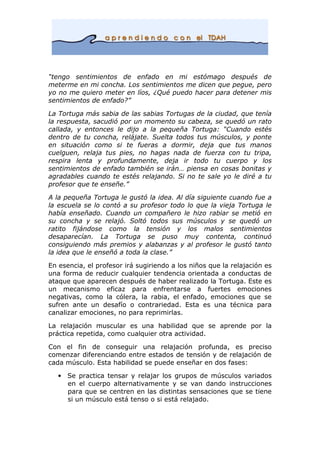 “tengo sentimientos de enfado en mi estómago después de
meterme en mi concha. Los sentimientos me dicen que pegue, pero
yo no me quiero meter en líos, ¿Qué puedo hacer para detener mis
sentimientos de enfado?”
La Tortuga más sabia de las sabias Tortugas de la ciudad, que tenía
la respuesta, sacudió por un momento su cabeza, se quedó un rato
callada, y entonces le dijo a la pequeña Tortuga: “Cuando estés
dentro de tu concha, relájate. Suelta todos tus músculos, y ponte
en situación como si te fueras a dormir, deja que tus manos
cuelguen, relaja tus pies, no hagas nada de fuerza con tu tripa,
respira lenta y profundamente, deja ir todo tu cuerpo y los
sentimientos de enfado también se irán… piensa en cosas bonitas y
agradables cuando te estés relajando. Si no te sale yo le diré a tu
profesor que te enseñe.”
A la pequeña Tortuga le gustó la idea. Al día siguiente cuando fue a
la escuela se lo contó a su profesor todo lo que la vieja Tortuga le
había enseñado. Cuando un compañero le hizo rabiar se metió en
su concha y se relajó. Soltó todos sus músculos y se quedó un
ratito fijándose como la tensión y los malos sentimientos
desaparecían. La Tortuga se puso muy contenta, continuó
consiguiendo más premios y alabanzas y al profesor le gustó tanto
la idea que le enseñó a toda la clase.”
En esencia, el profesor irá sugiriendo a los niños que la relajación es
una forma de reducir cualquier tendencia orientada a conductas de
ataque que aparecen después de haber realizado la Tortuga. Este es
un mecanismo eficaz para enfrentarse a fuertes emociones
negativas, como la cólera, la rabia, el enfado, emociones que se
sufren ante un desafío o contrariedad. Esta es una técnica para
canalizar emociones, no para reprimirlas.
La relajación muscular es una habilidad que se aprende por la
práctica repetida, como cualquier otra actividad.
Con el fin de conseguir una relajación profunda, es preciso
comenzar diferenciando entre estados de tensión y de relajación de
cada músculo. Esta habilidad se puede enseñar en dos fases:
• Se practica tensar y relajar los grupos de músculos variados
en el cuerpo alternativamente y se van dando instrucciones
para que se centren en las distintas sensaciones que se tiene
si un músculo está tenso o si está relajado.
 