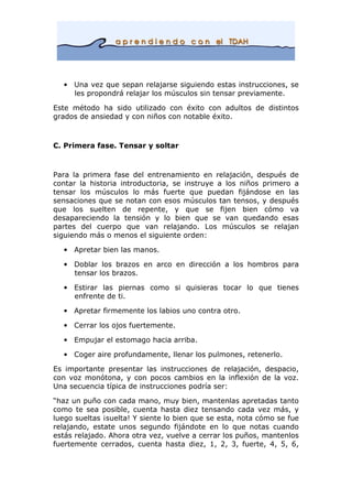 • Una vez que sepan relajarse siguiendo estas instrucciones, se
les propondrá relajar los músculos sin tensar previamente.
Este método ha sido utilizado con éxito con adultos de distintos
grados de ansiedad y con niños con notable éxito.
C. Primera fase. Tensar y soltar
Para la primera fase del entrenamiento en relajación, después de
contar la historia introductoria, se instruye a los niños primero a
tensar los músculos lo más fuerte que puedan fijándose en las
sensaciones que se notan con esos músculos tan tensos, y después
que los suelten de repente, y que se fijen bien cómo va
desapareciendo la tensión y lo bien que se van quedando esas
partes del cuerpo que van relajando. Los músculos se relajan
siguiendo más o menos el siguiente orden:
• Apretar bien las manos.
• Doblar los brazos en arco en dirección a los hombros para
tensar los brazos.
• Estirar las piernas como si quisieras tocar lo que tienes
enfrente de ti.
• Apretar firmemente los labios uno contra otro.
• Cerrar los ojos fuertemente.
• Empujar el estomago hacia arriba.
• Coger aire profundamente, llenar los pulmones, retenerlo.
Es importante presentar las instrucciones de relajación, despacio,
con voz monótona, y con pocos cambios en la inflexión de la voz.
Una secuencia típica de instrucciones podría ser:
“haz un puño con cada mano, muy bien, mantenlas apretadas tanto
como te sea posible, cuenta hasta diez tensando cada vez más, y
luego sueltas ¡suelta! Y siente lo bien que se esta, nota cómo se fue
relajando, estate unos segundo fijándote en lo que notas cuando
estás relajado. Ahora otra vez, vuelve a cerrar los puños, mantenlos
fuertemente cerrados, cuenta hasta diez, 1, 2, 3, fuerte, 4, 5, 6,
 