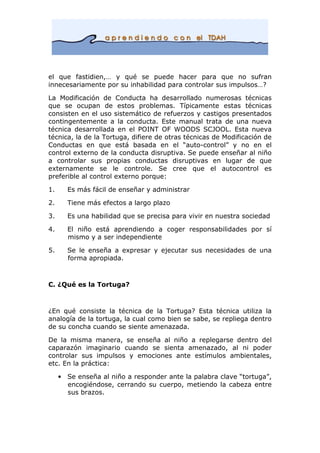 el que fastidien,… y qué se puede hacer para que no sufran
innecesariamente por su inhabilidad para controlar sus impulsos…?
La Modificación de Conducta ha desarrollado numerosas técnicas
que se ocupan de estos problemas. Típicamente estas técnicas
consisten en el uso sistemático de refuerzos y castigos presentados
contingentemente a la conducta. Este manual trata de una nueva
técnica desarrollada en el POINT OF WOODS SCJOOL. Esta nueva
técnica, la de la Tortuga, difiere de otras técnicas de Modificación de
Conductas en que está basada en el “auto-control” y no en el
control externo de la conducta disruptiva. Se puede enseñar al niño
a controlar sus propias conductas disruptivas en lugar de que
externamente se le controle. Se cree que el autocontrol es
preferible al control externo porque:
1. Es más fácil de enseñar y administrar
2. Tiene más efectos a largo plazo
3. Es una habilidad que se precisa para vivir en nuestra sociedad
4. El niño está aprendiendo a coger responsabilidades por sí
mismo y a ser independiente
5. Se le enseña a expresar y ejecutar sus necesidades de una
forma apropiada.
C. ¿Qué es la Tortuga?
¿En qué consiste la técnica de la Tortuga? Esta técnica utiliza la
analogía de la tortuga, la cual como bien se sabe, se repliega dentro
de su concha cuando se siente amenazada.
De la misma manera, se enseña al niño a replegarse dentro del
caparazón imaginario cuando se sienta amenazado, al ni poder
controlar sus impulsos y emociones ante estímulos ambientales,
etc. En la práctica:
• Se enseña al niño a responder ante la palabra clave “tortuga”,
encogiéndose, cerrando su cuerpo, metiendo la cabeza entre
sus brazos.
 