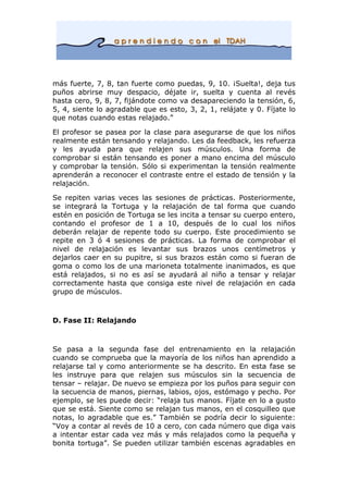 más fuerte, 7, 8, tan fuerte como puedas, 9, 10. ¡Suelta!, deja tus
puños abrirse muy despacio, déjate ir, suelta y cuenta al revés
hasta cero, 9, 8, 7, fijándote como va desapareciendo la tensión, 6,
5, 4, siente lo agradable que es esto, 3, 2, 1, relájate y 0. Fíjate lo
que notas cuando estas relajado.”
El profesor se pasea por la clase para asegurarse de que los niños
realmente están tensando y relajando. Les da feedback, les refuerza
y les ayuda para que relajen sus músculos. Una forma de
comprobar si están tensando es poner a mano encima del músculo
y comprobar la tensión. Sólo si experimentan la tensión realmente
aprenderán a reconocer el contraste entre el estado de tensión y la
relajación.
Se repiten varias veces las sesiones de prácticas. Posteriormente,
se integrará la Tortuga y la relajación de tal forma que cuando
estén en posición de Tortuga se les incita a tensar su cuerpo entero,
contando el profesor de 1 a 10, después de lo cual los niños
deberán relajar de repente todo su cuerpo. Este procedimiento se
repite en 3 ó 4 sesiones de prácticas. La forma de comprobar el
nivel de relajación es levantar sus brazos unos centímetros y
dejarlos caer en su pupitre, si sus brazos están como si fueran de
goma o como los de una marioneta totalmente inanimados, es que
está relajados, si no es así se ayudará al niño a tensar y relajar
correctamente hasta que consiga este nivel de relajación en cada
grupo de músculos.
D. Fase II: Relajando
Se pasa a la segunda fase del entrenamiento en la relajación
cuando se comprueba que la mayoría de los niños han aprendido a
relajarse tal y como anteriormente se ha descrito. En esta fase se
les instruye para que relajen sus músculos sin la secuencia de
tensar – relajar. De nuevo se empieza por los puños para seguir con
la secuencia de manos, piernas, labios, ojos, estómago y pecho. Por
ejemplo, se les puede decir: “relaja tus manos. Fíjate en lo a gusto
que se está. Siente como se relajan tus manos, en el cosquilleo que
notas, lo agradable que es.” También se podría decir lo siguiente:
“Voy a contar al revés de 10 a cero, con cada número que diga vais
a intentar estar cada vez más y más relajados como la pequeña y
bonita tortuga”. Se pueden utilizar también escenas agradables en
 
