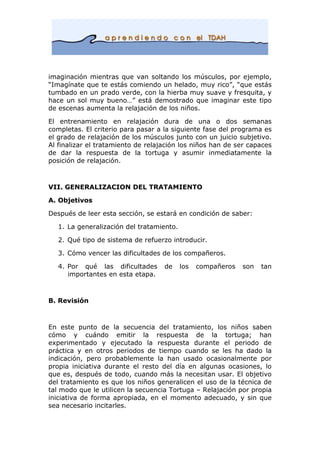 imaginación mientras que van soltando los músculos, por ejemplo,
“Imagínate que te estás comiendo un helado, muy rico”, “que estás
tumbado en un prado verde, con la hierba muy suave y fresquita, y
hace un sol muy bueno…” está demostrado que imaginar este tipo
de escenas aumenta la relajación de los niños.
El entrenamiento en relajación dura de una o dos semanas
completas. El criterio para pasar a la siguiente fase del programa es
el grado de relajación de los músculos junto con un juicio subjetivo.
Al finalizar el tratamiento de relajación los niños han de ser capaces
de dar la respuesta de la tortuga y asumir inmediatamente la
posición de relajación.
VII. GENERALIZACION DEL TRATAMIENTO
A. Objetivos
Después de leer esta sección, se estará en condición de saber:
1. La generalización del tratamiento.
2. Qué tipo de sistema de refuerzo introducir.
3. Cómo vencer las dificultades de los compañeros.
4. Por qué las dificultades de los compañeros son tan
importantes en esta etapa.
B. Revisión
En este punto de la secuencia del tratamiento, los niños saben
cómo y cuándo emitir la respuesta de la tortuga; han
experimentado y ejecutado la respuesta durante el periodo de
práctica y en otros periodos de tiempo cuando se les ha dado la
indicación, pero probablemente la han usado ocasionalmente por
propia iniciativa durante el resto del día en algunas ocasiones, lo
que es, después de todo, cuando más la necesitan usar. El objetivo
del tratamiento es que los niños generalicen el uso de la técnica de
tal modo que le utilicen la secuencia Tortuga – Relajación por propia
iniciativa de forma apropiada, en el momento adecuado, y sin que
sea necesario incitarles.
 